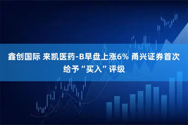 鑫创国际 来凯医药-B早盘上涨6% 甬兴证券首次给予“买入”评级