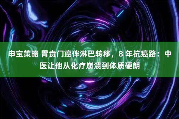 申宝策略 胃贲门癌伴淋巴转移，8 年抗癌路：中医让他从化疗崩溃到体质硬朗