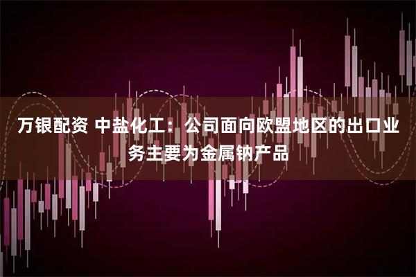 万银配资 中盐化工：公司面向欧盟地区的出口业务主要为金属钠产品