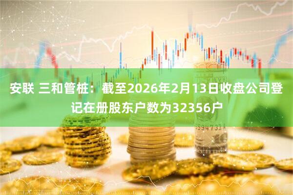 安联 三和管桩：截至2026年2月13日收盘公司登记在册股东户数为32356户