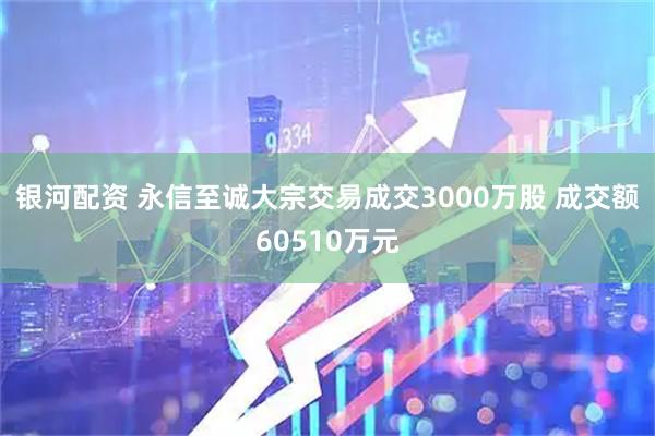 银河配资 永信至诚大宗交易成交3000万股 成交额60510万元