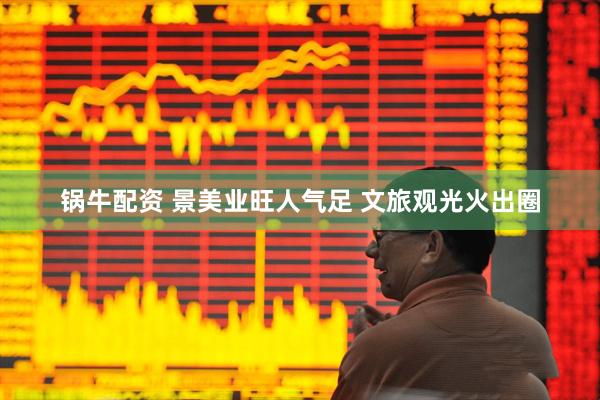 锅牛配资 景美业旺人气足 文旅观光火出圈