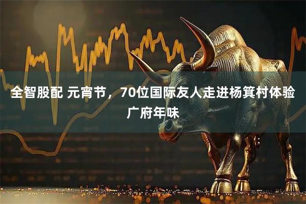 全智股配 元宵节，70位国际友人走进杨箕村体验广府年味