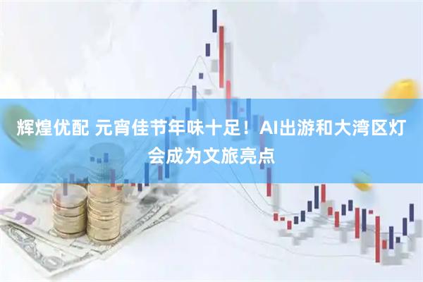 辉煌优配 元宵佳节年味十足！AI出游和大湾区灯会成为文旅亮点