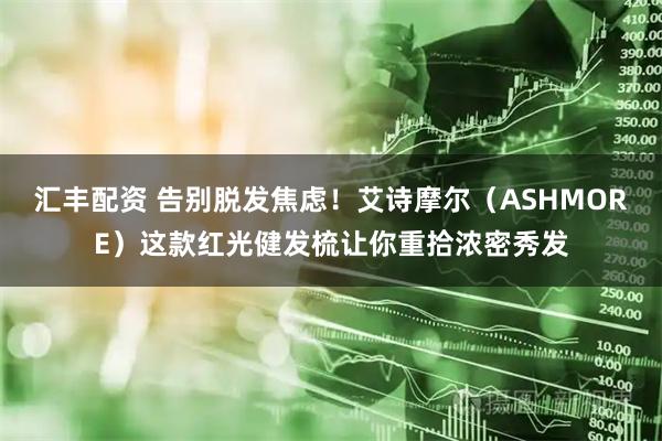 汇丰配资 告别脱发焦虑！艾诗摩尔（ASHMORE）这款红光健发梳让你重拾浓密秀发