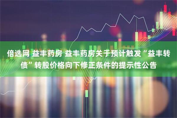 倍选网 益丰药房 益丰药房关于预计触发“益丰转债”转股价格向下修正条件的提示性公告