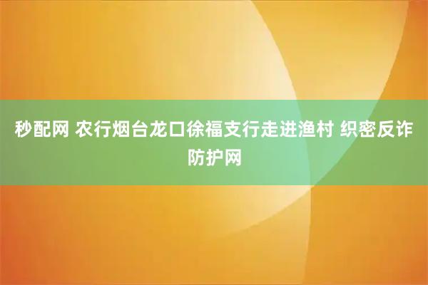 秒配网 农行烟台龙口徐福支行走进渔村 织密反诈防护网