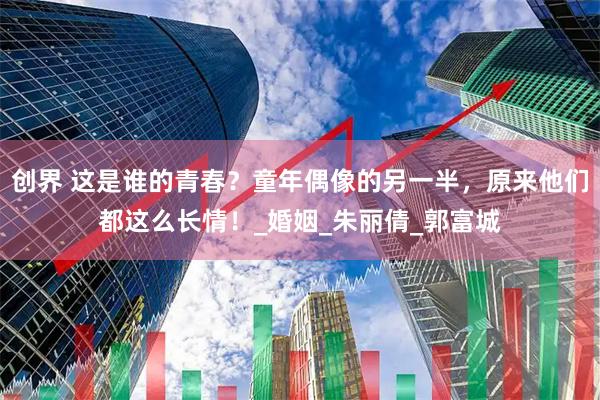 创界 这是谁的青春？童年偶像的另一半，原来他们都这么长情！_婚姻_朱丽倩_郭富城