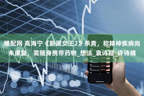 赚配网 高海宁《新闻女王2》杀青，称精神疾病尚未康复，需随身携带药物_想法_袁诗葭_许诗晴