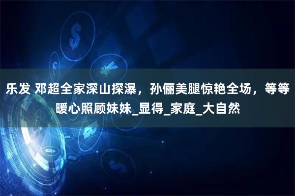 乐发 邓超全家深山探瀑，孙俪美腿惊艳全场，等等暖心照顾妹妹_显得_家庭_大自然