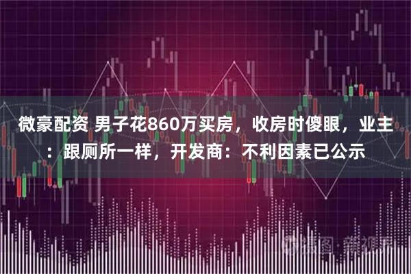 微豪配资 男子花860万买房，收房时傻眼，业主：跟厕所一样，开发商：不利因素已公示