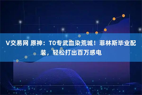 V交易网 原神：T0专武血染荒城！菲林斯毕业配装，轻松打出百万感电