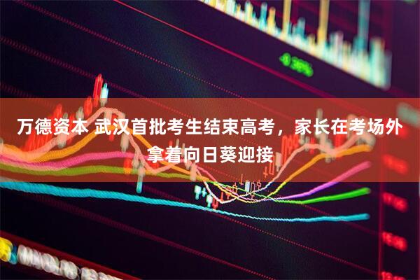 万德资本 武汉首批考生结束高考，家长在考场外拿着向日葵迎接