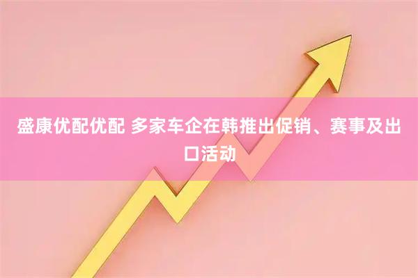 盛康优配优配 多家车企在韩推出促销、赛事及出口活动