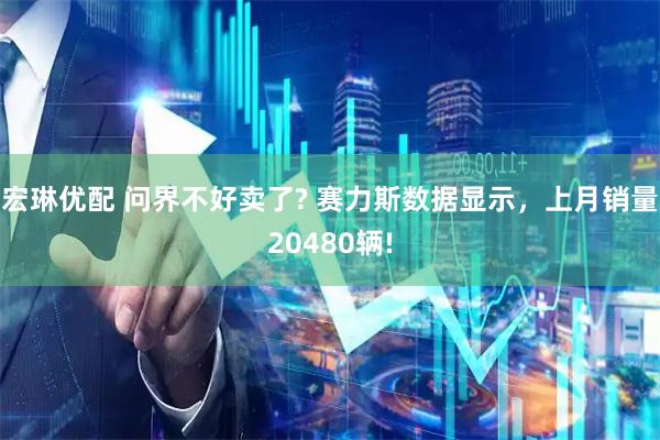 宏琳优配 问界不好卖了? 赛力斯数据显示，上月销量20480辆!