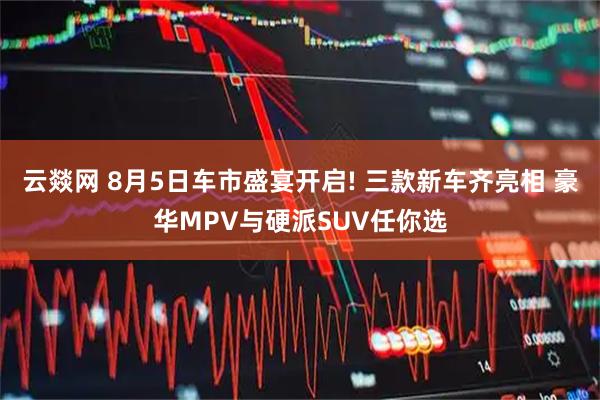 云燚网 8月5日车市盛宴开启! 三款新车齐亮相 豪华MPV与硬派SUV任你选