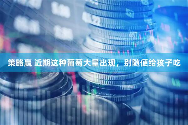 策略赢 近期这种葡萄大量出现，别随便给孩子吃